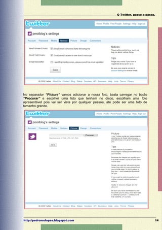 O Twitter, passo a passo.




No separador “Picture” vamos adicionar a nossa foto, basta carregar no botão
“Procurar” e escolher uma foto que tenham no disco, escolham uma foto
apresentável pois vai ser vista por qualquer pessoa, até pode ser uma foto de
tamanho grande.




http://pedromolopes.blogspot.com                                                  14
 