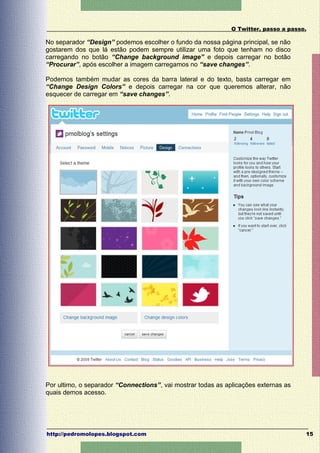 O Twitter, passo a passo.

No separador “Design” podemos escolher o fundo da nossa página principal, se não
gostarem dos que lá estão podem sempre utilizar uma foto que tenham no disco
carregando no botão “Change background image” e depois carregar no botão
“Procurar”, após escolher a imagem carregamos no “save changes”.

Podemos também mudar as cores da barra lateral e do texto, basta carregar em
“Change Design Colors” e depois carregar na cor que queremos alterar, não
esquecer de carregar em “save changes”.




Por ultimo, o separador “Connections”, vai mostrar todas as aplicações externas as
quais demos acesso.




http://pedromolopes.blogspot.com                                                      15
 