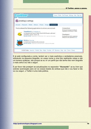 O Twitter, passo a passo.




E já está configurada a conta, tentem ser o mais explícitos e verdadeiros possíveis,
sobretudo na pequena biografia, no vosso nome e uma foto realmente vossa e não
um boneco qualquer, isto porque se eu vir um perfil que não tenha foto nem biografia
o mais certo é eu não o seguir.

E por favor não protejam as actualizações no separador “Accounts”, se eu tiver que
solicitar autorização para ver os vossos tweets de certeza que não o vou fazer e não
os vou seguir, o Twitter é uma rede pública.




http://pedromolopes.blogspot.com                                                       16
 