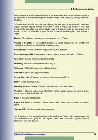 O Twitter, passo a passo.


Antes de passar a utilização do Twitter, e para perceber adequadamente os capítulos
de este livro, é conveniente explicar a terminologia mais usada no serviço de micro-
blogging.

O Twitter ainda não foi traduzido para Português, por isso os termos estão todos em
Inglês, existem alguns termos convertidos para a língua de Camões, que são
amplamente utilizados pela comunidade Lusa e Brasileira, mas até não existir uma
versão oficial dos mesmos, e para facilitar a vossa aprendizagem, vou manter o
Inglês.

Tweet = São todas as mensagens que escrevemos no Twitter.

Replies / Mentions = Mensagens dirigidas a outros utilizadores do Twitter, em
resposta a um Tweet ou para iniciar uma conversa.

Retweet / RT = Twitar um tweet originário de outro utilizador.

Direct message / DM = Mensagem privada dirigida a outro utilizador do Twitter.

Favorites = Tweets marcados como favoritos.

Following = Utilizadores que estamos a seguir.

Followers = Utilizadores que nos estão a seguir.

Unfollow = Deixar de seguir utilizadores.

Saved Searches = Procuras guardadas de termos específicos.

Lists = Listas de utilizadores.

Trending topics / Trends = Temas mais quentes, com mais tweets.

Hashtag = Etiqueta usada para identificar vários tweets acerca do mesmo tema,
sempre precedida do símbolo "#".

Block = Bloquear utilizadores.

Report for Spam = Notificar o Twitter e bloquear utilizadores com comportamento
spam.

Shorten URL = Endereços de Internet curtos.


Isto é só alguns dos termos habitualmente usados no Twitter, não se preocupem se
não entenderam o significado de alguns deles, nos próximos capítulos vamos
esclarecer todas as dúvidas.




http://pedromolopes.blogspot.com                                                         18
 