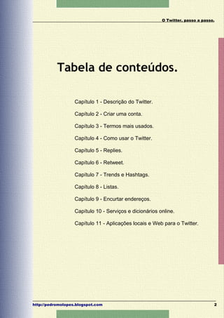 O Twitter, passo a passo.




           Tabela de conteúdos.

                   Capítulo 1 - Descrição do Twitter.

                   Capítulo 2 - Criar uma conta.

                   Capítulo 3 - Termos mais usados.

                   Capítulo 4 - Como usar o Twitter.

                   Capítulo 5 - Replies.

                   Capítulo 6 - Retweet.

                   Capítulo 7 - Trends e Hashtags.

                   Capítulo 8 - Listas.

                   Capítulo 9 - Encurtar endereços.

                   Capítulo 10 - Serviços e dicionários online.

                   Capítulo 11 - Aplicações locais e Web para o Twitter.




http://pedromolopes.blogspot.com                                                 2
 