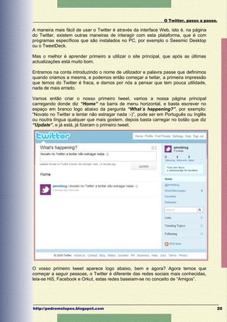 O Twitter, passo a passo.

A maneira mais fácil de usar o Twitter é através da interface Web, isto é, na página
do Twitter, existem outras maneiras de interagir com esta plataforma, que é com
programas específicos que são instalados no PC, por exemplo o Seesmic Desktop
ou o TweetDeck.

Mas o melhor é aprender primeiro a utilizar o site principal, que após as últimas
actualizações está muito bom.

Entramos na conta introduzindo o nome de utilizador e palavra passe que definimos
quando criamos a mesma, e podemos então começar a twitar, a primeira impressão
que temos do Twitter é fraca, e damos por nós a pensar que tem pouca utilidade,
nada de mais errado.

Vamos então criar o nosso primeiro tweet, vamos a nossa página principal
carregando donde diz “Home” na barra de menu horizontal, e basta escrever no
espaço em branco logo abaixo da pergunta “What´s happening?”, por exemplo:
“Novato no Twitter a tentar não estragar nada :-)”, pode ser em Português ou Inglês
ou noutra língua qualquer que mais gostem, depois basta carregar no botão que diz
“Update”, e já está, já fizeram o primeiro tweet.




O vosso primeiro tweet aparece logo abaixo, bem e agora? Agora temos que
começar a seguir pessoas, o Twitter é diferente das redes sociais mais conhecidas,
leia-se Hi5, Facebook e Orkut, estas redes baseiam-se no conceito de “Amigos”.




http://pedromolopes.blogspot.com                                                       20
 