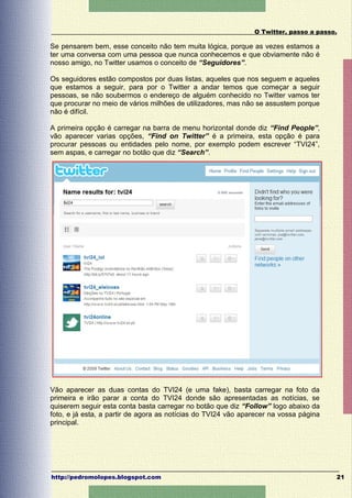 O Twitter, passo a passo.

Se pensarem bem, esse conceito não tem muita lógica, porque as vezes estamos a
ter uma conversa com uma pessoa que nunca conhecemos e que obviamente não é
nosso amigo, no Twitter usamos o conceito de “Seguidores”.

Os seguidores estão compostos por duas listas, aqueles que nos seguem e aqueles
que estamos a seguir, para por o Twitter a andar temos que começar a seguir
pessoas, se não soubermos o endereço de alguém conhecido no Twitter vamos ter
que procurar no meio de vários milhões de utilizadores, mas não se assustem porque
não é difícil.

A primeira opção é carregar na barra de menu horizontal donde diz “Find People”,
vão aparecer varias opções, “Find on Twitter” é a primeira, esta opção é para
procurar pessoas ou entidades pelo nome, por exemplo podem escrever “TVI24”,
sem aspas, e carregar no botão que diz “Search”.




Vão aparecer as duas contas do TVI24 (e uma fake), basta carregar na foto da
primeira e irão parar a conta do TVI24 donde são apresentadas as notícias, se
quiserem seguir esta conta basta carregar no botão que diz “Follow” logo abaixo da
foto, e já esta, a partir de agora as notícias do TVI24 vão aparecer na vossa página
principal.




http://pedromolopes.blogspot.com                                                       21
 