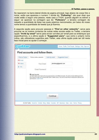 O Twitter, passo a passo.

Se repararem na barra lateral direita da pagina principal, logo abaixo da vossa foto e
nome, verão que apareceu o numero 1 donde diz “Following”, isto quer dizer que
vocês estão a seguir uma pessoa, neste caso a TVI24, quando alguém os estiver a
seguir vai aparecer na contagem que diz “Followers”, a terceira contagem diz
respeito a quantidade de listas nas quais estamos mencionados, por baixo do nosso
nome temos a quantidade de tweets que já fizemos.

A segunda opção para procurar pessoas é “Find on other networks”, serve para
procurar se os nossos contactos de outras redes sociais estão no Twitter, a terceira
opção “Invite by email” serve para enviar convites por email para os endereços que
especificarmos, e a ultima opção é “Suggested users”, que como o próprio nome
indica, são utilizadores sugeridos pelo Twitter, esta ultima opção pode ser útil nesta
fase inicial para os ajudar a começar.




http://pedromolopes.blogspot.com                                                         23
 