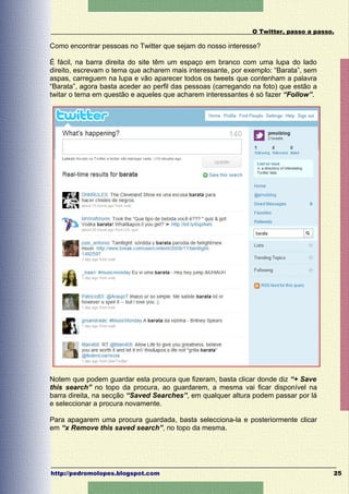 O Twitter, passo a passo.

Como encontrar pessoas no Twitter que sejam do nosso interesse?

É fácil, na barra direita do site têm um espaço em branco com uma lupa do lado
direito, escrevam o tema que acharem mais interessante, por exemplo: “Barata”, sem
aspas, carreguem na lupa e vão aparecer todos os tweets que contenham a palavra
“Barata”, agora basta aceder ao perfil das pessoas (carregando na foto) que estão a
twitar o tema em questão e aqueles que acharem interessantes é só fazer “Follow”.




Notem que podem guardar esta procura que fizeram, basta clicar donde diz “+ Save
this search” no topo da procura, ao guardarem, a mesma vai ficar disponível na
barra direita, na secção “Saved Searches”, em qualquer altura podem passar por lá
e seleccionar a procura novamente.

Para apagarem uma procura guardada, basta selecciona-la e posteriormente clicar
em “x Remove this saved search”, no topo da mesma.




http://pedromolopes.blogspot.com                                                      25
 