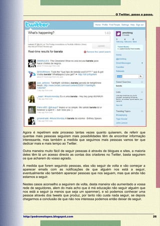 O Twitter, passo a passo.




Agora é repetirem este processo tantas vezes quanto quiserem, de referir que
quantas mais pessoas seguirem mais possibilidades têm de encontrar informação
interessante, mas também a medida que seguimos mais pessoas vamos ter que
dedicar mais e mais tempo ao Twitter.

Outra maneira muito fácil de seguir pessoas é através de blogues e sites, a maioria
deles têm lá um acesso directo as contas dos criadores no Twitter, basta seguirem
os que acharem do vosso agrado.

À medida que forem seguindo pessoas, elas vão seguir de volta e vão começar a
aparecer emails com as notificações de que alguém nos está a seguir,
eventualmente vão também aparecer pessoas que nos seguem, mas que ainda não
estamos a seguir.

Nestes casos aconselho a seguirem de volta, desta maneira vão aumentado a vossa
rede de seguidores, alem do mais acho que é má educação não seguir alguém que
nos está a seguir (a menos que seja um spammer), e só podemos conhecer uma
pessoa através dos tweets que produz, por tanto não custa nada seguir, se depois
chegarmos a conclusão de que não nos interessa podemos então deixar de seguir.




http://pedromolopes.blogspot.com                                                      26
 