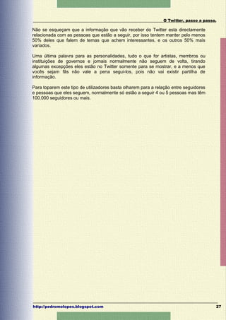 O Twitter, passo a passo.

Não se esqueçam que a informação que vão receber do Twitter esta directamente
relacionada com as pessoas que estão a seguir, por isso tentem manter pelo menos
50% deles que falem de temas que achem interessantes, e os outros 50% mais
variados.

Uma última palavra para as personalidades, tudo o que for artistas, membros ou
instituições de governos e jornais normalmente não seguem de volta, tirando
algumas excepções eles estão no Twitter somente para se mostrar, e a menos que
vocês sejam fãs não vale a pena segui-los, pois não vai existir partilha de
informação.

Para toparem este tipo de utilizadores basta olharem para a relação entre seguidores
e pessoas que eles seguem, normalmente só estão a seguir 4 ou 5 pessoas mas têm
100.000 seguidores ou mais.




http://pedromolopes.blogspot.com                                                       27
 