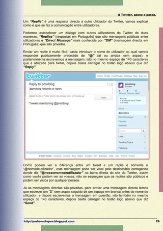 O Twitter, passo a passo.

Um “Replie” é uma resposta directa a outro utilizador do Twitter, vamos explicar
como é que se faz a comunicação entre utilizadores.

Podemos estabelecer um diálogo com outros utilizadores do Twitter de duas
maneiras, “Replies” (respostas em Português) que são mensagens públicas entre
utilizadores e “Direct Message” mais conhecida por “DM” (mensagem directa em
Português) que são privadas.

Enviar um replie é muito fácil, basta introduzir o nome do utilizador ao qual vamos
responder publicamente precedido de “@” (at ou arroba sem aspas), e
posteriormente escrevemos a mensagem, isto no mesmo espaço de 140 caracteres
que é utilizado para twitar, depois basta carregar no botão logo abaixo que diz
“Reply”.




Como podem ver a diferença entre um tweet e um replie é somente o
“@nomedeutilizador”, esta mensagem pode ser vista pelo destinatário carregando
donde diz “@nossonomedeutilizador” na barra direita do site do Twitter, assim
como vocês podem ver as vossas, não se esqueçam que os replies são públicos e
podem ser vistos por qualquer pessoa.

Já as mensagens directas são privadas, para enviar uma mensagem directa temos
que escrever um “D” sem aspas seguido de um espaço em branco antes do nome do
utilizador, e depois escrevemos a mensagem em questão, isto também no mesmo
espaço de 140 caracteres, depois basta carregar no botão logo abaixo que diz
“Send”.




http://pedromolopes.blogspot.com                                                      29
 
