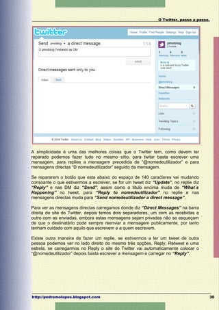 O Twitter, passo a passo.




A simplicidade é uma das melhores coisas que o Twitter tem, como devem ter
reparado podemos fazer tudo no mesmo sítio, para twitar basta escrever uma
mensagem, para replies a mensagem precedida de “@nomedeutilizador” e para
mensagens directas “D nomedeutilizador” seguido da mensagem.

Se repararem o botão que esta abaixo do espaço de 140 caracteres vai mudando
consoante o que estivermos a escrever, se for um tweet diz “Update”, no replie diz
“Reply” e nas DM diz “Send”, assim como o titulo encima muda de “What´s
Happening” no tweet, para “Reply to nomedeutilizador” no replie e nas
mensagens directas muda para “Send nomedeutilizador a direct message”.

Para ver as mensagens directas carregamos donde diz “Direct Messages” na barra
direita do site do Twitter, depois temos dois separadores, um com as recebidas e
outro com as enviadas, embora estas mensagens sejam privadas não se esqueçam
de que o destinatário pode sempre reenviar a mensagem publicamente, por tanto
tenham cuidado com aquilo que escrevem e a quem escrevem.

Existe outra maneira de fazer um replie, se estivermos a ler um tweet de outra
pessoa podemos ver no lado direito do mesmo três opções, Reply, Retweet e uma
estrela, se carregarmos no Reply o site do Twitter vai automaticamente colocar o
“@nomedeutilizador” depois basta escrever a mensagem e carregar no “Reply”.




http://pedromolopes.blogspot.com                                                      30
 