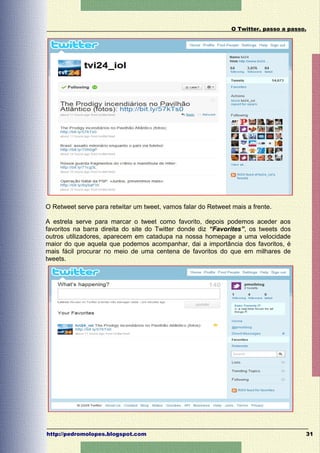 O Twitter, passo a passo.




O Retweet serve para retwitar um tweet, vamos falar do Retweet mais a frente.

A estrela serve para marcar o tweet como favorito, depois podemos aceder aos
favoritos na barra direita do site do Twitter donde diz “Favorites”, os tweets dos
outros utilizadores, aparecem em catadupa na nossa homepage a uma velocidade
maior do que aquela que podemos acompanhar, dai a importância dos favoritos, é
mais fácil procurar no meio de uma centena de favoritos do que em milhares de
tweets.




http://pedromolopes.blogspot.com                                                       31
 