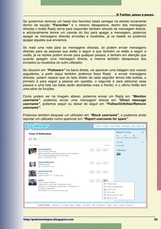 O Twitter, passo a passo.

Se quisermos remover um tweet dos favoritos basta carregar na estrela novamente
dentro da secção “Favorites” e o mesmo desaparece, dentro das mensagens
directas o botão Reply serve para responder também através de mensagem directa,
e adicionalmente temos um caixote do lixo para apagar a mensagem, podemos
apagar as mensagens directas enviadas e recebidas, já os tweets só podemos
apagar aqueles que enviamos.

Só mais uma nota para as mensagens directas, só podem enviar mensagens
directas para as pessoas que estão a seguir e que também os estão a seguir a
vocês, já os replies podem enviar para qualquer pessoa, e tenham em atenção que
quando apagam uma mensagem directa, a mesma também desaparece dos
enviados ou recebidos do outro utilizador.

Se clicarem em “Followers” na barra direita, vai aparecer uma listagem dos vossos
seguidores, a partir daqui também podemos fazer Reply e enviar mensagens
directas, podem reparar que do lado direito de cada seguidor temos três botões, o
primeiro é para seguir a pessoa em questão, o segundo é para adicionar essa
pessoa a uma lista (as listas serão abordadas mais a frente), e o último botão tem
uma série de funções.

Como podem ver na imagem abaixo, podemos enviar um Reply em “Mention
username”, podemos enviar uma mensagem directa em “Direct message
username”, podemos seguir ou deixar de seguir em “Follow/Unfollow/Remove
username”.

Podemos também bloquear um utilizador em “Block username”, e podemos ainda
reportar um utilizador como spammer em “Report username for spam”.




http://pedromolopes.blogspot.com                                                      32
 