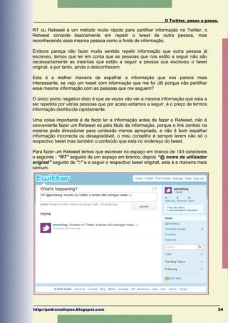 O Twitter, passo a passo.

RT ou Retweet é um método muito rápido para partilhar informação no Twitter, o
Retweet consiste basicamente em repetir o tweet de outra pessoa, mas
reconhecendo essa mesma pessoa como a fonte de informação.

Embora pareça não fazer muito sentido repetir informação que outra pessoa já
escreveu, temos que ter em conta que as pessoas que nos estão a seguir não são
necessariamente as mesmas que estão a seguir a pessoa que escreveu o tweet
original, e por tanto, ainda o desconhecem.

Esta é a melhor maneira de espalhar a informação que nos parece mais
interessante, se vejo um tweet com informação que me foi útil porque não partilhar
essa mesma informação com as pessoas que me seguem?

O único ponto negativo disto é que as vezes vão ver a mesma informação que esta a
ser repetida por várias pessoas que por acaso estamos a seguir, é o preço de termos
informação distribuída rapidamente.

Uma coisa importante é de facto ler a informação antes de fazer o Retweet, não é
conveniente fazer um Retweet só pelo titulo da informação, porque o link contido na
mesma pode direccionar para conteúdo menos apropriado, e não é bom espalhar
informação incorrecta ou desagradável, o meu conselho é sempre lerem não só o
respectivo tweet mas também o conteúdo que esta no endereço do tweet.

Para fazer um Retweet temos que escrever no espaço em branco de 140 caracteres
o seguinte : “RT” seguido de um espaço em branco, depois “@ nome de utilizador
original” seguido de “:” e a seguir o respectivo tweet original, esta é a maneira mais
comum.




http://pedromolopes.blogspot.com                                                         34
 