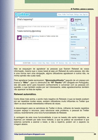 O Twitter, passo a passo.




Não se esqueçam de agradecer as pessoas que fizeram Retweet da vossa
informação, mesmo que o vosso tweet já seja um Retweet de outra pessoa, isto não
é uma norma nem uma obrigação, alguns utilizadores agradecem e outros não, na
minha opinião não custa nada.

Para agradecer basta escreverem “@nomedeutilizador” seguido de um espaço em
branco e “Rthx” , que é o diminutivo de “RT Thanks” (RT obrigado em Português),
isto até pode servir para travarem conhecimento e conversar com as pessoas em
questão, o que também acaba por ser interessante, estes agradecimentos também
vão aparecer na lista de replies.

Retweet automático.

Como disse mais acima, o ponto mais negativo do Retweet, é que os tweets acabam
por ser repetidos muitas vezes, existem utilizadores muito influentes no Twitter que
vêem os seus tweets retweetados milhares de vezes.

A desvantagem para os servidores do Twitter é óbvia, milhares de tweets repetidos
ocupam espaço e recursos, para solucionar este problema, o pessoal do Twitter
colocou recentemente uma nova funcionalidade de Retweet.

A vantagem de esta nova funcionalidade, é que os tweets não serão repetidos, se
fizermos um retweet por este novo método, o que na prática vai acontecer é que
estamos somente a assinar o tweet, e não a repeti-lo, podem ver o aspecto na
imagem abaixo.



http://pedromolopes.blogspot.com                                                       36
 