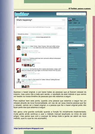 O Twitter, passo a passo.




Aparece o tweet original, e por baixo todas as pessoas que já fizeram retweet do
mesmo, mas como não a bela sem senão, o resultado de este método é que vamos
ver tweets na nossa timeline de pessoas que não estamos a seguir.

Para explicar bem este ponto, quando uma pessoa que estamos a seguir faz um
retweet através da nova funcionalidade, em vez de ver essa mesma pessoa que fez
o retweet, vamos ver o tweet original, e a pessoa que fez o tweet original pode não
fazer parte dos que estamos a seguir.

Isto gerou uma grande confusão quando a função foi inicialmente implementada,
muita gente ainda continua a usar o método manual (explicado no início de este
artigo), mas penso que com o avançar do tempo toda a gente vai aderir ao novo
método, que é o que eu vos aconselho.




http://pedromolopes.blogspot.com                                                      37
 