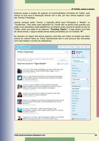 O Twitter, passo a passo.

Estamos quase a acabar de explorar as funcionalidades principais do Twitter, pelo
menos no que toca à interacção directa com o site, por isso vamos explicar o que
são Trends e Hashtags.

Vamos começar pelos Trends, a tradução literal para Português é “Modas” ou
“Tendências”, mas neste caso específico os Trends são os temas mais quentes que
estão a ser abordados nesta plataforma, se olharem para a barra da direita do site do
Twitter verão que estão lá as palavras “Trending Topics”, e logo abaixo uma lista
de vários temas, e alguns destes temas estão precedidos por um símbolo “#”.

Se clicarem em algum dos temas aparece uma lista com todos os tweets que falam
acerca do mesmo tema ou Trend, basicamente isto é uma procura das conversas
com mais tweets e número de utilizadores.




http://pedromolopes.blogspot.com                                                        44
 