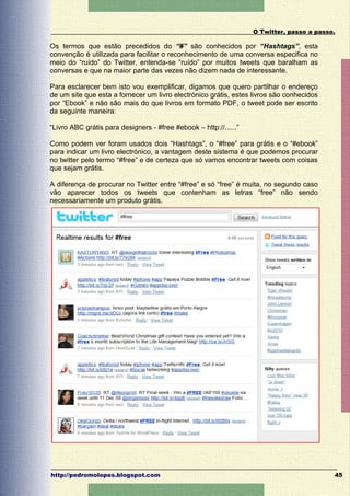 O Twitter, passo a passo.

Os termos que estão precedidos do “#” são conhecidos por “Hashtags”, esta
convenção é utilizada para facilitar o reconhecimento de uma conversa especifica no
meio do “ruído” do Twitter, entenda-se “ruído” por muitos tweets que baralham as
conversas e que na maior parte das vezes não dizem nada de interessante.

Para esclarecer bem isto vou exemplificar, digamos que quero partilhar o endereço
de um site que esta a fornecer um livro electrónico grátis, estes livros são conhecidos
por “Ebook” e não são mais do que livros em formato PDF, o tweet pode ser escrito
da seguinte maneira:

“Livro ABC grátis para designers - #free #ebook – http://......”

Como podem ver foram usados dois “Hashtags”, o “#free” para grátis e o “#ebook”
para indicar um livro electrónico, a vantagem deste sistema é que podemos procurar
no twitter pelo termo “#free” e de certeza que só vamos encontrar tweets com coisas
que sejam grátis.

A diferença de procurar no Twitter entre “#free” e só “free” é muita, no segundo caso
vão aparecer todos os tweets que contenham as letras “free” não sendo
necessariamente um produto grátis.




http://pedromolopes.blogspot.com                                                           45
 