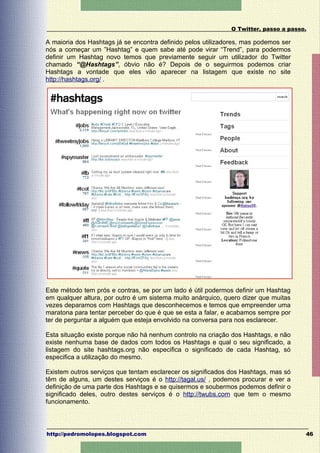 O Twitter, passo a passo.

A maioria dos Hashtags já se encontra definido pelos utilizadores, mas podemos ser
nós a começar um ”Hashtag” e quem sabe até pode virar “Trend”, para podermos
definir um Hashtag novo temos que previamente seguir um utilizador do Twitter
chamado “@Hashtags”, óbvio não é? Depois de o seguirmos podemos criar
Hashtags a vontade que eles vão aparecer na listagem que existe no site
http://hashtags.org/ .




Este método tem prós e contras, se por um lado é útil podermos definir um Hashtag
em qualquer altura, por outro é um sistema muito anárquico, quero dizer que muitas
vezes deparamos com Hashtags que desconhecemos e temos que empreender uma
maratona para tentar perceber do que é que se esta a falar, e acabamos sempre por
ter de perguntar a alguém que esteja envolvido na conversa para nos esclarecer.

Esta situação existe porque não há nenhum controlo na criação dos Hashtags, e não
existe nenhuma base de dados com todos os Hashtags e qual o seu significado, a
listagem do site hashtags.org não especifica o significado de cada Hashtag, só
especifica a utilização do mesmo.

Existem outros serviços que tentam esclarecer os significados dos Hashtags, mas só
têm de alguns, um destes serviços é o http://tagal.us/ , podemos procurar e ver a
definição de uma parte dos Hashtags e se quisermos e soubermos podemos definir o
significado deles, outro destes serviços é o http://twubs.com que tem o mesmo
funcionamento.



http://pedromolopes.blogspot.com                                                      46
 