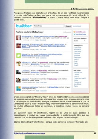 O Twitter, passo a passo.

Não posso finalizar este capítulo sem antes falar de um dos Hashtags mais famosos
a circular pelo Twitter, se bem que esta a cair em desuso devido a má utilização do
mesmo, chama-se “#FollowFriday” e como o nome indica quer dizer “Seguir à
Sexta-feira”.




O conceito original do “#FollowFriday” era o de recomendar aos nossos seguidores
as pessoas que achávamos mais interessantes, uma ou duas em cada semana, mas
a banalização do mesmo veio estragar o objectivo inicial, o que acontece é que os
utilizadores estão a fazer “#FollowFriday” indiscriminadamente e sem nenhum nexo,
de muitos utilizadores todas as semanas, e repetindo muitas vezes na semana
seguinte.

Se quiserem fazer “#FollowFriday”, façam só de uma ou duas pessoas e
especifiquem o motivo da vossa recomendação, e evidentemente têm que ser
pessoas que vocês acompanham todos os dias, só para dar um exemplo:

@pmol @pmolblog #FollowFriday – porque estão sempre a fornecer informação útil.




http://pedromolopes.blogspot.com                                                      48
 