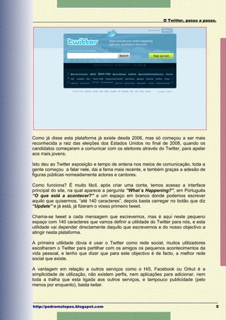 O Twitter, passo a passo.




Como já disse esta plataforma já existe desde 2006, mas só começou a ser mais
reconhecida a raiz das eleições dos Estados Unidos no final de 2008, quando os
candidatos começaram a comunicar com os eleitores através do Twitter, para apelar
aos mais jovens.

Isto deu ao Twitter exposição e tempo de antena nos meios de comunicação, toda a
gente começou a falar nele, dai a fama mais recente, e também graças a adesão de
figuras públicas nomeadamente actores e cantores.

Como funciona? É muito fácil, após criar uma conta, temos acesso a interface
principal do site, na qual aparece a pergunta “What´s Happening?”, em Português
“O que está a acontecer?” e um espaço em branco donde podemos escrever
aquilo que quisermos, “até 140 caracteres”, depois basta carregar no botão que diz
“Update” e já está, já fizeram o vosso primeiro tweet.

Chama-se tweet a cada mensagem que escrevemos, mas é aqui neste pequeno
espaço com 140 caracteres que vamos definir a utilidade do Twitter para nós, e esta
utilidade vai depender directamente daquilo que escrevemos e do nosso objectivo a
atingir nesta plataforma.

A primeira utilidade óbvia é usar o Twitter como rede social, muitos utilizadores
escolheram o Twitter para partilhar com os amigos os pequenos acontecimentos da
vida pessoal, e tenho que dizer que para este objectivo é de facto, a melhor rede
social que existe.

A vantagem em relação a outros serviços como o Hi5, Facebook ou Orkut é a
simplicidade de utilização, não existem perfis, nem aplicações para adicionar, nem
toda a tralha que esta ligada aos outros serviços, e tampouco publicidade (pelo
menos por enquanto), basta twitar.



http://pedromolopes.blogspot.com                                                      5
 