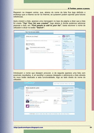 O Twitter, passo a passo.

Reparem na imagem acima, que, abaixo do nome da lista fica logo definido o
endereço que a mesma vai ter na Internet, se quiserem podem apontar para futuras
referências.

Após criarem a lista, aparece uma mensagem no topo da página a dizer que a lista
foi criada “Yay! Your list was created”, logo abaixo é donde podemos adicionar
pessoas a lista, em “Find people to add to your list”, basta escrever o nome de
utilizador e clicar no botão “Search”.




Introduzem o nome que desejam procurar, e de seguida aparece uma lista com
possíveis resultados, é só escolher a pessoa desejada e adiciona-la a lista através
do novo botão dedicado a esta funcionalidade, logo ao lado direito do nome do
utilizador.




http://pedromolopes.blogspot.com                                                      51
 