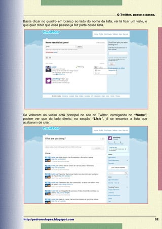 O Twitter, passo a passo.

Basta clicar no quadro em branco ao lado do nome da lista, vai lá ficar um visto, o
que quer dizer que essa pessoa já faz parte dessa lista.




Se voltarem ao vosso ecrã principal no site do Twitter, carregando no “Home”,
podem ver que do lado direito, na secção “Lists”, já se encontra a lista que
acabaram de criar.




http://pedromolopes.blogspot.com                                                      52
 