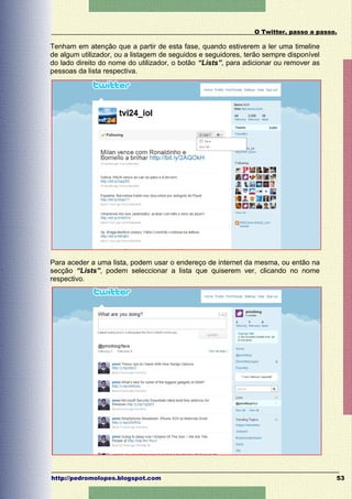 O Twitter, passo a passo.

Tenham em atenção que a partir de esta fase, quando estiverem a ler uma timeline
de algum utilizador, ou a listagem de seguidos e seguidores, terão sempre disponível
do lado direito do nome do utilizador, o botão “Lists”, para adicionar ou remover as
pessoas da lista respectiva.




Para aceder a uma lista, podem usar o endereço de internet da mesma, ou então na
secção “Lists”, podem seleccionar a lista que quiserem ver, clicando no nome
respectivo.




http://pedromolopes.blogspot.com                                                       53
 