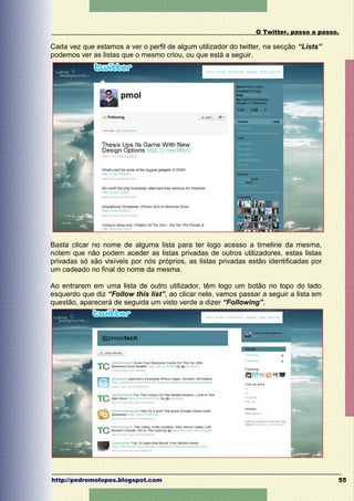 O Twitter, passo a passo.

Cada vez que estamos a ver o perfil de algum utilizador do twitter, na secção “Lists”
podemos ver as listas que o mesmo criou, ou que está a seguir.




Basta clicar no nome de alguma lista para ter logo acesso a timeline da mesma,
notem que não podem aceder as listas privadas de outros utilizadores, estas listas
privadas só são visíveis por nós próprios, as listas privadas estão identificadas por
um cadeado no final do nome da mesma.

Ao entrarem em uma lista de outro utilizador, têm logo um botão no topo do lado
esquerdo que diz “Follow this list”, ao clicar nele, vamos passar a seguir a lista em
questão, aparecerá de seguida um visto verde a dizer “Following”.




http://pedromolopes.blogspot.com                                                        55
 
