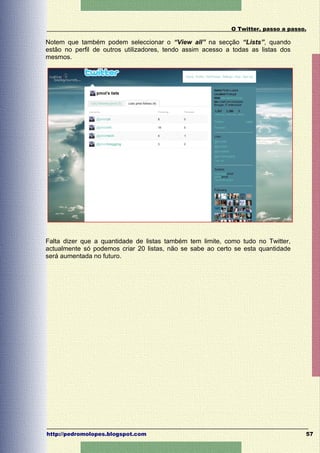 O Twitter, passo a passo.

Notem que também podem seleccionar o “View all” na secção “Lists”, quando
estão no perfil de outros utilizadores, tendo assim acesso a todas as listas dos
mesmos.




Falta dizer que a quantidade de listas também tem limite, como tudo no Twitter,
actualmente só podemos criar 20 listas, não se sabe ao certo se esta quantidade
será aumentada no futuro.




http://pedromolopes.blogspot.com                                                    57
 