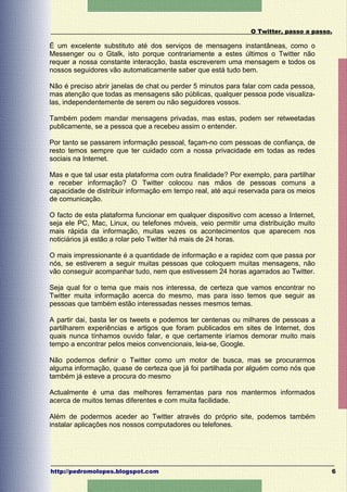 O Twitter, passo a passo.

É um excelente substituto até dos serviços de mensagens instantâneas, como o
Messenger ou o Gtalk, isto porque contrariamente a estes últimos o Twitter não
requer a nossa constante interacção, basta escreverem uma mensagem e todos os
nossos seguidores vão automaticamente saber que está tudo bem.

Não é preciso abrir janelas de chat ou perder 5 minutos para falar com cada pessoa,
mas atenção que todas as mensagens são públicas, qualquer pessoa pode visualiza-
las, independentemente de serem ou não seguidores vossos.

Também podem mandar mensagens privadas, mas estas, podem ser retweetadas
publicamente, se a pessoa que a recebeu assim o entender.

Por tanto se passarem informação pessoal, façam-no com pessoas de confiança, de
resto temos sempre que ter cuidado com a nossa privacidade em todas as redes
sociais na Internet.

Mas e que tal usar esta plataforma com outra finalidade? Por exemplo, para partilhar
e receber informação? O Twitter colocou nas mãos de pessoas comuns a
capacidade de distribuir informação em tempo real, até aqui reservada para os meios
de comunicação.

O facto de esta plataforma funcionar em qualquer dispositivo com acesso a Internet,
seja ele PC, Mac, Linux, ou telefones móveis, veio permitir uma distribuição muito
mais rápida da informação, muitas vezes os acontecimentos que aparecem nos
noticiários já estão a rolar pelo Twitter há mais de 24 horas.

O mais impressionante é a quantidade de informação e a rapidez com que passa por
nós, se estiverem a seguir muitas pessoas que coloquem muitas mensagens, não
vão conseguir acompanhar tudo, nem que estivessem 24 horas agarrados ao Twitter.

Seja qual for o tema que mais nos interessa, de certeza que vamos encontrar no
Twitter muita informação acerca do mesmo, mas para isso temos que seguir as
pessoas que também estão interessadas nesses mesmos temas.

A partir dai, basta ler os tweets e podemos ter centenas ou milhares de pessoas a
partilharem experiências e artigos que foram publicados em sites de Internet, dos
quais nunca tínhamos ouvido falar, e que certamente iríamos demorar muito mais
tempo a encontrar pelos meios convencionais, leia-se, Google.

Não podemos definir o Twitter como um motor de busca, mas se procurarmos
alguma informação, quase de certeza que já foi partilhada por alguém como nós que
também já esteve a procura do mesmo

Actualmente é uma das melhores ferramentas para nos mantermos informados
acerca de muitos temas diferentes e com muita facilidade.

Além de podermos aceder ao Twitter através do próprio site, podemos também
instalar aplicações nos nossos computadores ou telefones.




http://pedromolopes.blogspot.com                                                       6
 