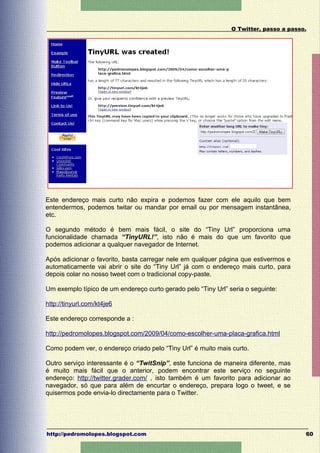 O Twitter, passo a passo.




Este endereço mais curto não expira e podemos fazer com ele aquilo que bem
entendermos, podemos twitar ou mandar por email ou por mensagem instantânea,
etc.

O segundo método é bem mais fácil, o site do “Tiny Url” proporciona uma
funcionalidade chamada “TinyURL!”, isto não é mais do que um favorito que
podemos adicionar a qualquer navegador de Internet.

Após adicionar o favorito, basta carregar nele em qualquer página que estivermos e
automaticamente vai abrir o site do “Tiny Url” já com o endereço mais curto, para
depois colar no nosso tweet com o tradicional copy-paste.

Um exemplo típico de um endereço curto gerado pelo “Tiny Url” seria o seguinte:

http://tinyurl.com/kt4je6

Este endereço corresponde a :

http://pedromolopes.blogspot.com/2009/04/como-escolher-uma-placa-grafica.html

Como podem ver, o endereço criado pelo “Tiny Url” é muito mais curto.

Outro serviço interessante é o “TwitSnip”, este funciona de maneira diferente, mas
é muito mais fácil que o anterior, podem encontrar este serviço no seguinte
endereço: http://twitter.grader.com/ , isto também é um favorito para adicionar ao
navegador, só que para além de encurtar o endereço, prepara logo o tweet, e se
quisermos pode envia-lo directamente para o Twitter.




http://pedromolopes.blogspot.com                                                       60
 