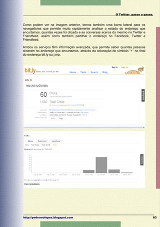 O Twitter, passo a passo.


Como podem ver na imagem anterior, temos também uma barra lateral para os
navegadores que permite muito rapidamente analisar o estado do endereço que
encurtamos, quantas vezes foi clicado e as conversas acerca do mesmo no Twitter e
Friendfeed, assim como também partilhar o endereço no Facebook, Twitter e
Friendfeed.

Ambos os serviços têm informação avançada, que permite saber quantas pessoas
clicaram no endereço que encurtamos, através da colocação do símbolo “+” no final
do endereço bit.ly ou j.mp.




http://pedromolopes.blogspot.com                                                     63
 