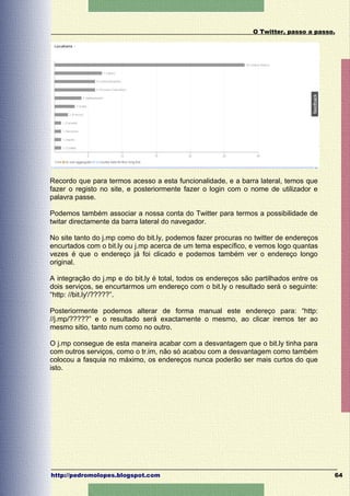 O Twitter, passo a passo.




Recordo que para termos acesso a esta funcionalidade, e a barra lateral, temos que
fazer o registo no site, e posteriormente fazer o login com o nome de utilizador e
palavra passe.

Podemos também associar a nossa conta do Twitter para termos a possibilidade de
twitar directamente da barra lateral do navegador.

No site tanto do j.mp como do bit.ly, podemos fazer procuras no twitter de endereços
encurtados com o bit.ly ou j.mp acerca de um tema específico, e vemos logo quantas
vezes é que o endereço já foi clicado e podemos também ver o endereço longo
original.

A integração do j.mp e do bit.ly é total, todos os endereços são partilhados entre os
dois serviços, se encurtarmos um endereço com o bit.ly o resultado será o seguinte:
“http: //bit.ly'/?????”.

Posteriormente podemos alterar de forma manual este endereço para: “http:
//j.mp/?????” e o resultado será exactamente o mesmo, ao clicar iremos ter ao
mesmo sitio, tanto num como no outro.

O j.mp consegue de esta maneira acabar com a desvantagem que o bit.ly tinha para
com outros serviços, como o tr.im, não só acabou com a desvantagem como também
colocou a fasquia no máximo, os endereços nunca poderão ser mais curtos do que
isto.




http://pedromolopes.blogspot.com                                                        64
 