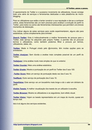 O Twitter, passo a passo.

O aparecimento do Twitter e o sucessivo incremento de utilizadores, trouxe consigo
toda uma série de serviços e ferramentas dedicadas a esta plataforma de micro-
blogging.

Para os utilizadores que estão a tentar construir a sua reputação e dar-se a conhecer
online, estas ferramentas são um bem precioso para analisar a evolução do perfil no
Twitter, para todos os outros são ferramentas interessantes que permitem uns breves
momentos de distracção.

Vou indicar alguns de estes serviços para vocês experimentarem, alguns são para
estatísticas, outros simplesmente para entreter:

Search Twitter: Esta é indiscutivelmente a melhor ferramenta de procura para o
Twitter, este serviço foi adquirido pelo próprio Twitter, e permite não só procurar
termos e utilizadores, como também podemos filtrar a procura por termos,
utilizadores, datas, etc.

Twittas: Made in Portugal criado pelo @cmoreira, têm muitas opções para se
entreterem.

Twitter Analyzer: Sem dúvida a analise mais completa possível de um perfil do
Twitter.

Twitalyzer: Uma análise muito mais simples do que no anterior.

Twitter Counter: Mais uma análise estatística.

Twitter Grader: Mostra a pontuação de um perfil do Twitter dos 0 aos 100.

Twitter Score: Mais um serviço de pontuação desta vez dos 0 aos 10.

TwitRank: Outro serviço de pontuação dos 0 aos 10.

TweetValue: Este serviço vai um bocadinho mais longe e dá o valor em dinheiro do
perfil.

Visible Tweets: A melhor visualização dos tweets de um utilizador à escolha.

Twitter Browser: Mostra os utilizadores e os seguidores, bom efeito visual.

Twitter Vision: Vejam os tweets representados em um mapa do mundo, quase em
tempo real.

Isto é só alguns dos serviços existentes.




http://pedromolopes.blogspot.com                                                         66
 