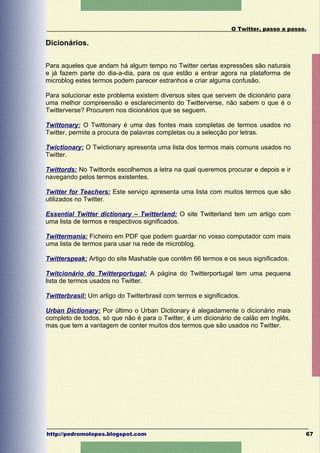 O Twitter, passo a passo.

Dicionários.

Para aqueles que andam há algum tempo no Twitter certas expressões são naturais
e já fazem parte do dia-a-dia, para os que estão a entrar agora na plataforma de
microblog estes termos podem parecer estranhos e criar alguma confusão.

Para solucionar este problema existem diversos sites que servem de dicionário para
uma melhor compreensão e esclarecimento do Twitterverse, não sabem o que é o
Twitterverse? Procurem nos dicionários que se seguem.

Twittonary: O Twittonary é uma das fontes mais completas de termos usados no
Twitter, permite a procura de palavras completas ou a selecção por letras.

Twictionary: O Twictionary apresenta uma lista dos termos mais comuns usados no
Twitter.

Twittords: No Twittords escolhemos a letra na qual queremos procurar e depois e ir
navegando pelos termos existentes.

Twitter for Teachers: Este serviço apresenta uma lista com muitos termos que são
utilizados no Twitter.

Essential Twitter dictionary – Twitterland: O site Twitterland tem um artigo com
uma lista de termos e respectivos significados.

Twittermania: Ficheiro em PDF que podem guardar no vosso computador com mais
uma lista de termos para usar na rede de microblog.

Twitterspeak: Artigo do site Mashable que contêm 66 termos e os seus significados.

Twitcionário do Twitterportugal: A página do Twitterportugal tem uma pequena
lista de termos usados no Twitter.

Twitterbrasil: Um artigo do Twitterbrasil com termos e significados.

Urban Dictionary: Por último o Urban Dictionary é alegadamente o dicionário mais
completo de todos, só que não é para o Twitter, é um dicionário de calão em Inglês,
mas que tem a vantagem de conter muitos dos termos que são usados no Twitter.




http://pedromolopes.blogspot.com                                                         67
 