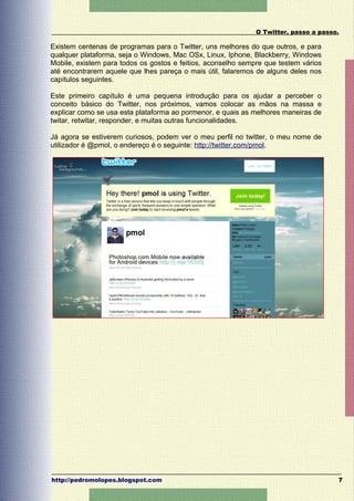 O Twitter, passo a passo.

Existem centenas de programas para o Twitter, uns melhores do que outros, e para
qualquer plataforma, seja o Windows, Mac OSx, Linux, Iphone, Blackberry, Windows
Mobile, existem para todos os gostos e feitios, aconselho sempre que testem vários
até encontrarem aquele que lhes pareça o mais útil, falaremos de alguns deles nos
capítulos seguintes.

Este primeiro capítulo é uma pequena introdução para os ajudar a perceber o
conceito básico do Twitter, nos próximos, vamos colocar as mãos na massa e
explicar como se usa esta plataforma ao pormenor, e quais as melhores maneiras de
twitar, retwitar, responder, e muitas outras funcionalidades.

Já agora se estiverem curiosos, podem ver o meu perfil no twitter, o meu nome de
utilizador é @pmol, o endereço é o seguinte: http://twitter.com/pmol.




http://pedromolopes.blogspot.com                                                      7
 