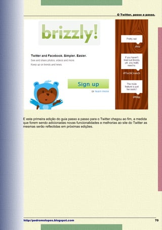 O Twitter, passo a passo.




E esta primeira edição do guia passo a passo para o Twitter chegou ao fim, a medida
que forem sendo adicionadas novas funcionalidades e melhorias ao site do Twitter as
mesmas serão reflectidas em próximas edições.




http://pedromolopes.blogspot.com                                                      70
 