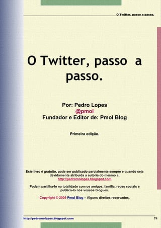 O Twitter, passo a passo.




  O Twitter, passo a
        passo.

                  Por: Pedro Lopes
                        @pmol
            Fundador e Editor de: Pmol Blog

                             Primeira edição.




 Este livro é gratuito, pode ser publicado parcialmente sempre e quando seja
                  devidamente atribuída a autoria do mesmo a:
                        http://pedromolopes.blogspot.com

   Podem partilha-lo na totalidade com os amigos, família, redes sociais e
                      publica-lo nos vossos blogues.

          Copyright © 2009 Pmol Blog – Alguns direitos reservados.




http://pedromolopes.blogspot.com                                                  71
 