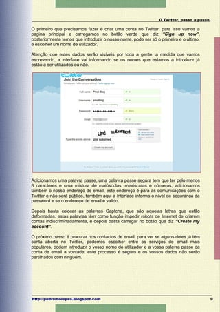 O Twitter, passo a passo.

O primeiro que precisamos fazer é criar uma conta no Twitter, para isso vamos a
pagina principal e carregamos no botão verde que diz “Sign up now”,
posteriormente temos que introduzir o nosso nome, pode ser só o primeiro e o último,
e escolher um nome de utilizador.

Atenção que estes dados serão visíveis por toda a gente, a medida que vamos
escrevendo, a interface vai informando se os nomes que estamos a introduzir já
estão a ser utilizados ou não.




Adicionamos uma palavra passe, uma palavra passe segura tem que ter pelo menos
8 caracteres e uma mistura de maiúsculas, minúsculas e números, adicionamos
também o nosso endereço de email, este endereço é para as comunicações com o
Twitter e não será público, também aqui a interface informa o nível de segurança da
password e se o endereço de email é valido.

Depois basta colocar as palavras Captcha, que são aquelas letras que estão
deformadas, estas palavras têm como função impedir robots de Internet de criarem
contas indiscriminadamente, e depois basta carregar no botão que diz “Create my
account”.

O próximo passo é procurar nos contactos de email, para ver se alguns deles já têm
conta aberta no Twitter, podemos escolher entre os serviços de email mais
populares, podem introduzir o vosso nome de utilizador e a vossa palavra passe da
conta de email a vontade, este processo é seguro e os vossos dados não serão
partilhados com ninguém.




http://pedromolopes.blogspot.com                                                       9
 