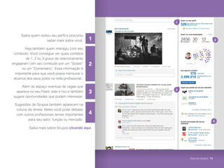 2
3
4
1
Saiba quem visitou seu perfil e procurou
saber mais sobre você;
Veja também quem interagiu com seu
conteúdo. Você consegue ver quais contatos
de 1, 2 ou 3 graus de relacionamento
engajaram com seu conteúdo por um “Gostei”
ou um “Comentário”. Essa informação é
importante para que você possa mensurar o
alcance dos seus posts na rede profissional.;
Além do espaço eventual de vagas que
aparece no seu Feed, este é fixo e também
sugere oportunidades que podem interessar;
Sugestões de Grupos também aparecem na
coluna da direita. Neles você pode debater
com outros profissionais temas importantes
para seu setor, função ou mercado.
2
4
1
3
Saiba mais sobre Grupos clicando aqui.
Guia do Usuário 10
 