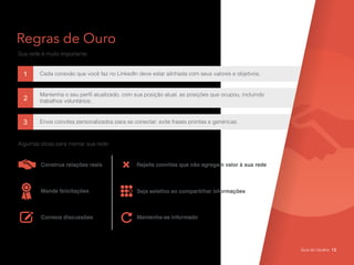 Regras de Ouro
Sua rede é muito importante:
1
3
2
Cada conexão que você faz no LinkedIn deve estar alinhada com seus valores e objetivos;
Envie convites personalizados para se conectar; evite frases prontas e genéricas.
Mantenha o seu perfil atualizado, com sua posição atual, as posições que ocupou, incluindo
trabalhos voluntários;
Algumas dicas para montar sua rede:
Construa relações reais
Mande felicitações Seja seletivo ao compartilhar informações
Rejeite convites que não agregam valor à sua rede
Comece discussões Mantenha-se informado
Guia do Usuário 12
 