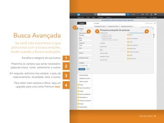 1
3
2
4
Busca Avançada
Se você não encontrou o que
procurava com a busca simples,
tente usando a busca avançada.
Escolha a categoria da sua busca;
Preencha os campos que achar necessário:
palavras-chave, nome, sobrenome, e outros;
Em seguida, adicione nos campos: o grau de
relacionamento, localidade, setor e outros;
Para obter mais campos e filtros, faça um
upgrade para uma conta Premium aqui.
2 4
1
3
Guia do Usuário 16
 