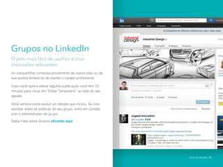 Grupos no LinkedIn
O jeito mais fácil de usufruir e criar
discussões relevantes.
Ao compartilhar conteúdo proveniente de outros sites ou de
sua autoria lembre-se de manter o caráter profissional.
Caso você queira alterar alguma publicação você tem 15
minutos para clicar em “Editar Temporário” ao lado do seu
debate.
Você sempre pode excluir um debate que iniciou. Se tiver
dúvidas sobre as políticas do seu grupo, entre em contato
com o administrador do grupo.
Saiba mais sobre Grupos clicando aqui.
Guia do Usuário 21
 