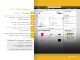 2
3
4
5
2
1
3
5
4
1
Encontre Vagas
Clique no menu Empregos;
Digite as palavras-chave da vaga que procura.
Você pode usar a lógica de pesquisa
booleana se preferir;
Se quiser adicionar mais campos,
clique em pesquisa avançada;
Na coluna da direita, você pode acompanhar
as pesquisas salvas e as vagas
que se candidatou;
O LinkedIn também sugere algumas vagas que
podem ser de seu interesse baseado
no seu perfil.
Dicas para ser encontrado por recrutadores
• Mantenha seu perfil completo;
• Participe e se envolva em Grupos;
• Publique conteúdo relevante para sua rede;
• Compartilhe conteúdo de terceiros;
• Faça conexões valiosas;
• Siga empresas e universidades de seu interesse.
Guia do Usuário 24
 