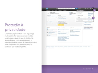 Proteção à
privacidade
Levamos sua privacidade e sua segurança
muito a sério. Por isso, adotamos medidas
proativas para garantir que só você tenha
acesso às suas informações pessoais e
oferecemos várias formas de controlar o quanto
você compartilha e quem tem acesso ao
conteúdo que você compartilha.
1
2
Guia do Usuário 27
 