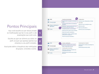 Pontos Principais
Aqui você escolhe se quer deixar privado
as modificações que faz no seu perfil, e até
atualizações que você curte;
Escolha se quer ser anônimo ao visitar um
perfil, se quer que apareça apenas sua
empresa ou seu perfil completo;
Você pode definir a frequência das notificações
de grupos, conexões e outros.
3
1
3
1
2
2
Guia do Usuário 29
 