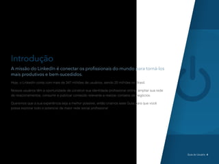 Introdução
A missão do LinkedIn é conectar os profissionais do mundo para torná-los
mais produtivos e bem-sucedidos.
Hoje, o LinkedIn conta com mais de 347 milhões de usuários, sendo 20 milhões no Brasil.
Nossos usuários têm a oportunidade de construir sua identidade profissional online, ampliar sua rede
de relacionamentos, consumir e publicar conteúdo relevante e realizar contatos de negócios.
Queremos que a sua experiência seja a melhor possível, então criamos esse Guia para que você
possa explorar todo o potencial da maior rede social profissional
Guia do Usuário 4
 