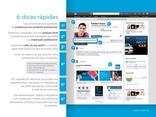 6 dicas rápidas
Use uma foto de boa qualidade,
de preferência em ambiente profissional;
Preencha o cabeçalho com sua posição atual
ou então escreva uma mensagem que reflita
sua inspiração profissional;
Customize a URL do seu perfil no LinkedIn,
assim será muito mais fácil encontrar você;
Inclua um resumo do que você faz como
profissional e as suas conquistas:
• Aproximadamente 300 palavras;
• Escreva em primeira pessoa;
• Use verbos ativos;
• Escreva em forma de narrativa;
• Use tom pessoal.
Em “experiência” descreva sua função com
palavras-chave, isso ajuda na indexação do
seu perfil nas buscas. Evite copiar
e colar do seu currículo;
Use apresentações, vídeos e infográficos
(rich media) para mostrar sua experiência
adicionando conteúdo ao seu perfil como em
um portifólio.
1ª
4ª
5ª
6ª
2ª
3ª
2ª
6ª
1ª
4ª
5ª
3ª
Guia do Usuário 6
 