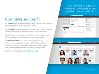 Complete seu perfil
Na 1ª Etapa você já preencheu seus dados básicos como o resumo,
experiência (com ou sem “rich media”) e foto.
Na 2ª Etapa adicione idiomas, competências e sua formação
acadêmica. Conecte seu perfil à página da sua Universidade.
Também não se esqueça de adicionar seus interesses como
Grupos, Influencers, Voluntariado, Projetos e Certificações.
Na 3ª e Última Etapa você pode adicionar pessoas que
conhece, como colegas de trabalho e da faculdade. Quando
se conecta com mais profissionais relevantes, fortalece a sua
rede e aumenta a possibilidade de descobrir novas coisas.
Saiba mais sobre edição de perfil clicando aqui.
Dica: ter uma foto gera 14
vezes mais visibilidade ao seu
perfil do que um perfil sem.
Guia do Usuário 7
 
