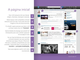 1
6
4
5
2
3
A página inicial
Aqui você pesquisa tudo que desejar:
artigos, empresas, empregos e pessoas;
Neste espaço você compartilha conteúdo
relevante para sua rede. Você pode adicionar
imagens e links de direcionamento;
O LinkedIn sugere pessoas que talvez você
conheça, basta clicar em “Conectar”;
Oportunidades de emprego que possam ser
interessantes para você, também aparecem
na sua página inicial;
No seu Feed de Notícias você verá todo
conteúdo baseado nas suas escolhas:
empresas que segue, Grupos, Influencers,
Veículos e conteúdo compartilhado por suas
conexões. Você pode filtrar a visualização por
recentes ou principais atualizações.
Veja quais páginas e perfis você visitou
recentemente;
1
2
5 6
3
4
Guia do Usuário 9
 