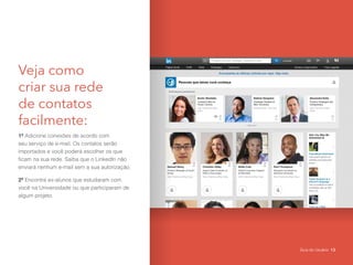 Veja como
criar sua rede
de contatos
facilmente:
1º Adicione conexões de acordo com
seu serviço de e-mail. Os contatos serão
importados e você poderá escolher os que
ficam na sua rede. Saiba que o LinkedIn não
enviará nenhum e-mail sem a sua autorização.
2º Encontre ex-alunos que estudaram com
você na Universidade ou que participaram de
algum projeto.
Guia do Usuário 13
 